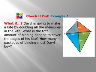 Check It Out! Example 1 
What if...? Daryl is going to make 
a kite by doubling all the measures 
in the kite. What is the total 
amount of binding needed to cover 
the edges of his kite? How many 
packages of binding must Daryl 
buy? 
 