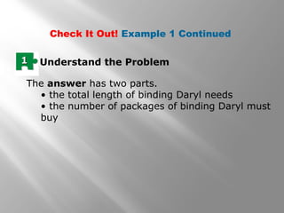Check It Out! Example 1 Continued 
11 Understand the Problem 
The answer has two parts. 
• the total length of binding Daryl needs 
• the number of packages of binding Daryl must 
buy 
 