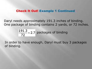 Check It Out! Example 1 Continued 
Daryl needs approximately 191.3 inches of binding. 
One package of binding contains 2 yards, or 72 inches. 
packages of binding 
In order to have enough, Daryl must buy 3 packages 
of binding. 
 