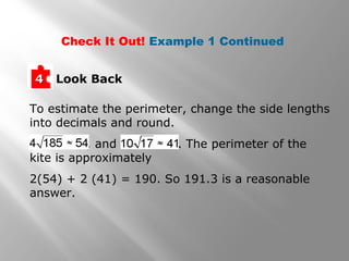 Check It Out! Example 1 Continued 
44 Look Back 
To estimate the perimeter, change the side lengths 
into decimals and round. 
, and . The perimeter of the 
kite is approximately 
2(54) + 2 (41) = 190. So 191.3 is a reasonable 
answer. 
 