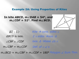 Example 2A: Using Properties of Kites 
In kite ABCD, mÐDAB = 54°, and 
mÐCDF = 52°. Find mÐBCD. 
Kite  cons. sides @ 
ΔBCD is isos. 2 @ sides isos. Δ 
isos. Δ base Ðs @ 
Def. of @ Ð s 
Polygon Ð Sum Thm. 
ÐCBF @ ÐCDF 
mÐCBF = mÐCDF 
mÐBCD + mÐCBF + mÐCDF = 180° 
 