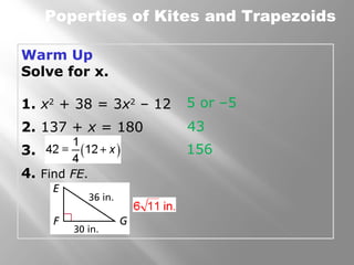 Poperties of Kites and Trapezoids 
Warm Up 
Solve for x. 
1. x2 + 38 = 3x2 – 12 
2. 137 + x = 180 
3. 
4. Find FE. 
5 or –5 
43 
156 
 