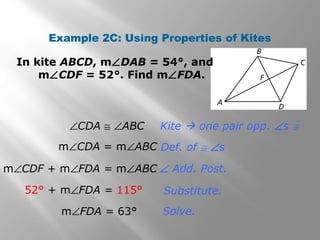 Example 2C: Using Properties of Kites 
In kite ABCD, mÐDAB = 54°, and 
mÐCDF = 52°. Find mÐFDA. 
Kite  one pair opp. Ðs @ 
Def. of @ Ðs 
Ð Add. Post. 
Substitute. 
Solve. 
ÐCDA @ ÐABC 
mÐCDA = mÐABC 
mÐCDF + mÐFDA = mÐABC 
52° + mÐFDA = 115° 
mÐFDA = 63° 
 