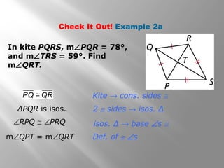 Check It Out! Example 2a 
In kite PQRS, mÐPQR = 78°, 
and mÐTRS = 59°. Find 
mÐQRT. 
Kite ® cons. sides @ 
ΔPQR is isos. 2 @ sides ® isos. Δ 
isos. Δ ® base Ðs @ 
Def. of @ Ðs 
ÐRPQ @ ÐPRQ 
mÐQPT = mÐQRT 
 