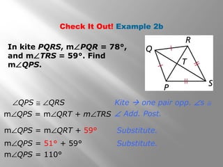 Check It Out! Example 2b 
In kite PQRS, mÐPQR = 78°, 
and mÐTRS = 59°. Find 
mÐQPS. 
Kite  one pair opp. Ðs @ 
Ð Add. Post. 
Substitute. 
Substitute. 
ÐQPS @ ÐQRS 
mÐQPS = mÐQRT + mÐTRS 
mÐQPS = mÐQRT + 59° 
mÐQPS = 51° + 59° 
mÐQPS = 110° 
 