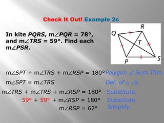 Check It Out! Example 2c 
Polygon Ð Sum Thm. 
Def. of @ Ðs 
Substitute. 
Substitute. 
Simplify. 
In kite PQRS, mÐPQR = 78°, 
and mÐTRS = 59°. Find each 
mÐPSR. 
mÐSPT + mÐTRS + mÐRSP = 180° 
mÐSPT = mÐTRS 
mÐTRS + mÐTRS + mÐRSP = 180° 
59° + 59° + mÐRSP = 180° 
mÐRSP = 62° 
 