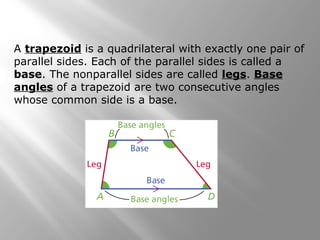 A trapezoid is a quadrilateral with exactly one pair of 
parallel sides. Each of the parallel sides is called a 
base. The nonparallel sides are called legs. Base 
angles of a trapezoid are two consecutive angles 
whose common side is a base. 
 