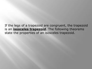 If the legs of a trapezoid are congruent, the trapezoid 
is an isosceles trapezoid. The following theorems 
state the properties of an isosceles trapezoid. 
 