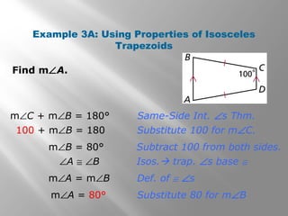Example 3A: Using Properties of Isosceles 
Trapezoids 
Isos. trap. Ðs base @ 
Find mÐA. 
Same-Side Int. Ðs Thm. 
Substitute 100 for mÐC. 
Subtract 100 from both sides. 
Def. of @ Ðs 
Substitute 80 for mÐB 
mÐC + mÐB = 180° 
100 + mÐB = 180 
mÐB = 80° 
ÐA @ ÐB 
mÐA = mÐB 
mÐA = 80° 
 