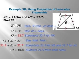Example 3B: Using Properties of Isosceles 
Trapezoids 
KB = 21.9m and MF = 32.7. 
Find FB. 
Isos.  trap. Ðs base @ 
Def. of @ segs. 
Substitute 32.7 for FM. 
Seg. Add. Post. 
Substitute 21.9 for KB and 32.7 for KJ. 
Subtract 21.9 from both sides. 
KJ = FM 
KJ = 32.7 
KB + BJ = KJ 
21.9 + BJ = 32.7 
BJ = 10.8 
 