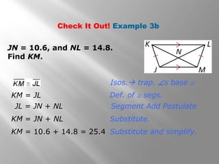 Check It Out! Example 3b 
JN = 10.6, and NL = 14.8. 
Find KM. 
Isos. trap. Ðs base @ 
Def. of @ segs. 
Segment Add Postulate 
Substitute. 
Substitute and simplify. 
KM = JL 
JL = JN + NL 
KM = JN + NL 
KM = 10.6 + 14.8 = 25.4 
 