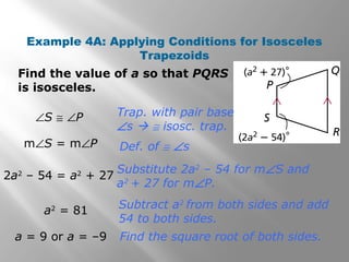 Example 4A: Applying Conditions for Isosceles 
Trapezoids 
Find the value of a so that PQRS 
is isosceles. 
a = 9 or a = –9 
Trap. with pair base 
Ðs  @ isosc. trap. 
Def. of @ Ðs 
Substitute 2a2 – 54 for mÐS and 
a2 + 27 for mÐP. 
Subtract a2 from both sides and add 
54 to both sides. 
Find the square root of both sides. 
ÐS @ ÐP 
mÐS = mÐP 
2a2 – 54 = a2 + 27 
a2 = 81 
 