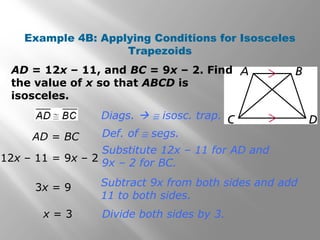 Example 4B: Applying Conditions for Isosceles 
Trapezoids 
AD = 12x – 11, and BC = 9x – 2. Find 
the value of x so that ABCD is 
isosceles. 
Diags.  @ isosc. trap. 
Def. of @ segs. 
Substitute 12x – 11 for AD and 
9x – 2 for BC. 
Subtract 9x from both sides and add 
11 to both sides. 
Divide both sides by 3. 
AD = BC 
12x – 11 = 9x – 2 
3x = 9 
x = 3 
 
