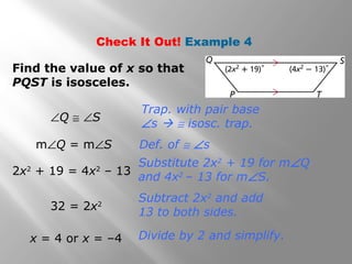 Check It Out! Example 4 
Find the value of x so that 
PQST is isosceles. 
Trap. with pair base 
ÐQ @ ÐS Ðs  @ isosc. trap. 
Def. of @ Ðs 
Substitute 2x2 + 19 for mÐQ 
and 4x2 – 13 for mÐS. 
Subtract 2x2 and add 
13 to both sides. 
mÐQ = mÐS 
2x2 + 19 = 4x2 – 13 
32 = 2x2 
x = 4 or x = –4 Divide by 2 and simplify. 
 