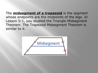 The midsegment of a trapezoid is the segment 
whose endpoints are the midpoints of the legs. In 
Lesson 5-1, you studied the Triangle Midsegment 
Theorem. The Trapezoid Midsegment Theorem is 
similar to it. 
 
