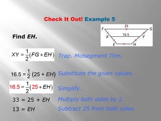Check It Out! Example 5 
Find EH. 
Trap. Midsegment Thm. 
Substitute the given values. 
Simplify. 
16.5 = 1 (25 + EH) 2 
33 = 25 + EH Multiply both sides by 2. 
13 = EH Subtract 25 from both sides. 
 