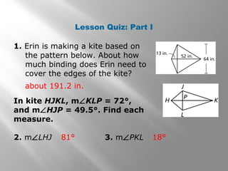 Lesson Quiz: Part I 
1. Erin is making a kite based on 
the pattern below. About how 
much binding does Erin need to 
cover the edges of the kite? 
about 191.2 in. 
In kite HJKL, mÐKLP = 72°, 
and mÐHJP = 49.5°. Find each 
measure. 
2. mÐLHJ 3. mÐPKL 
81° 18° 
 