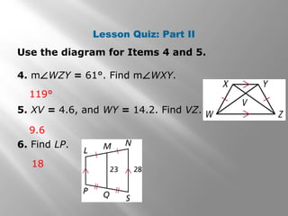 Lesson Quiz: Part II 
Use the diagram for Items 4 and 5. 
4. mÐWZY = 61°. Find mÐWXY. 
119° 
5. XV = 4.6, and WY = 14.2. Find VZ. 
9.6 
6. Find LP. 
18 
 