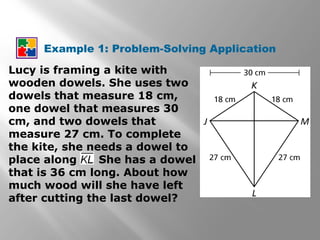 Example 1: Problem-Solving Application 
Lucy is framing a kite with 
wooden dowels. She uses two 
dowels that measure 18 cm, 
one dowel that measures 30 
cm, and two dowels that 
measure 27 cm. To complete 
the kite, she needs a dowel to 
place along . She has a dowel 
that is 36 cm long. About how 
much wood will she have left 
after cutting the last dowel? 
 