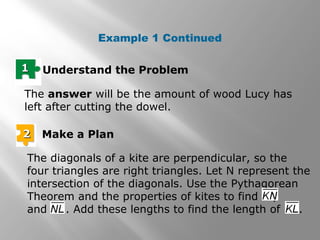 Example 1 Continued 
11 Understand the Problem 
The answer will be the amount of wood Lucy has 
left after cutting the dowel. 
22 Make a Plan 
The diagonals of a kite are perpendicular, so the 
four triangles are right triangles. Let N represent the 
intersection of the diagonals. Use the Pythagorean 
Theorem and the properties of kites to find , 
and . Add these lengths to find the length of . 
 