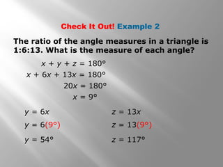 Check It Out! Example 2 
The ratio of the angle measures in a triangle is 
1:6:13. What is the measure of each angle? 
x + y + z = 180° 
x + 6x + 13x = 180° 
20x = 180° 
x = 9° 
y = 6x 
y = 6(9°) 
y = 54° 
z = 13x 
z = 13(9°) 
z = 117° 
 