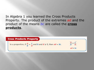 In Algebra 1 you learned the Cross Products 
Property. The product of the extremes ad and the 
product of the means bc are called the cross 
products. 
 