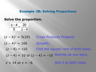 Example 3B: Solving Proportions 
Solve the proportion. 
(z – 4)2 = 5(20) Cross Products Property 
(z – 4)2 = 100 Simplify. 
(z – 4) = ±10 Find the square root of both sides. 
(z – 4) = 10 or (z – 4) = –10 Rewrite as two eqns. 
z = 14 or z = –6 Add 4 to both sides. 
 
