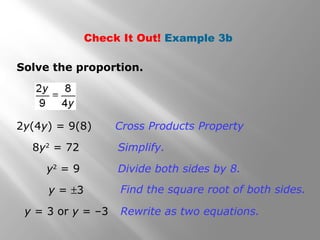 Check It Out! Example 3b 
Solve the proportion. 
Cross Products Property 
Simplify. 
Divide both sides by 8. 
2y(4y) = 9(8) 
8y2 = 72 
y2 = 9 
Find the square y = ±3 root of both sides. 
y = 3 or y = –3 Rewrite as two equations. 
 