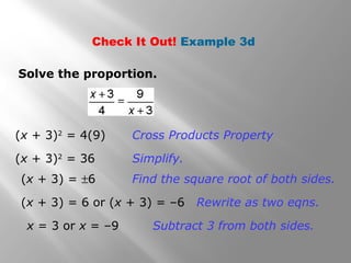 Check It Out! Example 3d 
Solve the proportion. 
(x + 3)2 = 4(9) Cross Products Property 
(x + 3)2 = 36 Simplify. 
(x + 3) = ±6 Find the square root of both sides. 
(x + 3) = 6 or (x + 3) = –6 Rewrite as two eqns. 
x = 3 or x = –9 Subtract 3 from both sides. 
 