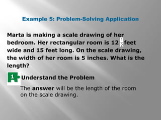 Example 5: Problem-Solving Application 
Marta is making a scale drawing of her 
bedroom. Her rectangular room is 12 feet 
wide and 15 feet long. On the scale drawing, 
the width of her room is 5 inches. What is the 
length? 
11 Understand the Problem 
The answer will be the length of the room 
on the scale drawing. 
 
