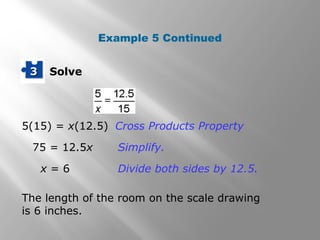 33 Solve 
Example 5 Continued 
Cross Products Property 
Simplify. 
Divide both sides by 12.5. 
5(15) = x(12.5) 
75 = 12.5x 
x = 6 
The length of the room on the scale drawing 
is 6 inches. 
 