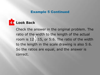 Example 5 Continued 
44 Look Back 
Check the answer in the original problem. The 
ratio of the width to the length of the actual 
room is 12 :15, or 5:6. The ratio of the width 
to the length in the scale drawing is also 5:6. 
So the ratios are equal, and the answer is 
correct. 
 