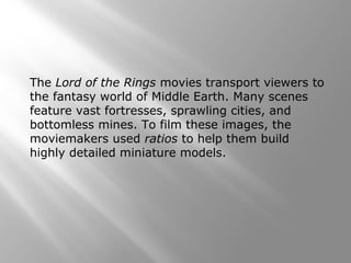 The Lord of the Rings movies transport viewers to 
the fantasy world of Middle Earth. Many scenes 
feature vast fortresses, sprawling cities, and 
bottomless mines. To film these images, the 
moviemakers used ratios to help them build 
highly detailed miniature models. 
 
