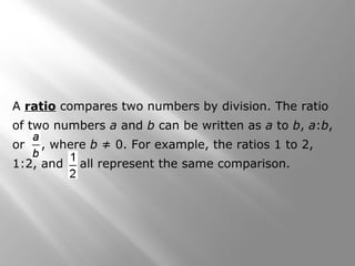 A ratio compares two numbers by division. The ratio 
of two numbers a and b can be written as a to b, a:b, 
or , where b ≠ 0. For example, the ratios 1 to 2, 
1:2, and all represent the same comparison. 
 