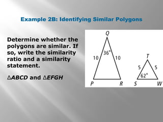 Example 2B: Identifying Similar Polygons 
Determine whether the 
polygons are similar. If 
so, write the similarity 
ratio and a similarity 
statement. 
ΔABCD and ΔEFGH 
 