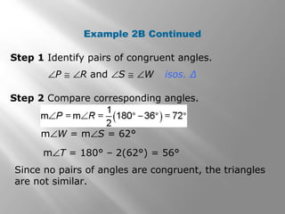 Example 2B Continued 
Step 1 Identify pairs of congruent angles. 
ÐP @ ÐR and ÐS @ ÐW isos. Δ 
Step 2 Compare corresponding angles. 
mÐW = mÐS = 62° 
mÐT = 180° – 2(62°) = 56° 
Since no pairs of angles are congruent, the triangles 
are not similar. 
 