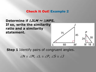 Check It Out! Example 2 
Determine if ΔJLM ~ ΔNPS. 
If so, write the similarity 
ratio and a similarity 
statement. 
Step 1 Identify pairs of congruent angles. 
ÐN @ ÐM, ÐL @ ÐP, ÐS @ ÐJ 
 