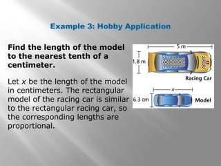 Example 3: Hobby Application 
Find the length of the model 
to the nearest tenth of a 
centimeter. 
Let x be the length of the model 
in centimeters. The rectangular 
model of the racing car is similar 
to the rectangular racing car, so 
the corresponding lengths are 
proportional. 
 