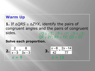Warm Up 
1. If ΔQRS @ ΔZYX, identify the pairs of 
congruent angles and the pairs of congruent 
sides. 
ÐQ @ ÐZ; ÐR @ ÐY; ÐS @ ÐX; 
QR @ ZY; RS @ YX; QS @ ZX 
Solve each proportion. 
2. 3. 
x = 9 x = 18 
 