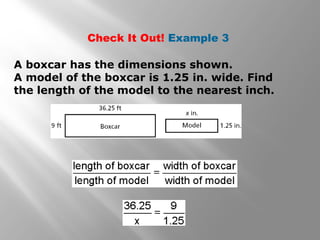 Check It Out! Example 3 
A boxcar has the dimensions shown. 
A model of the boxcar is 1.25 in. wide. Find 
the length of the model to the nearest inch. 
 