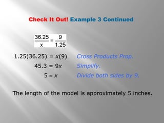 Check It Out! Example 3 Continued 
1.25(36.25) = x(9) Cross Products Prop. 
45.3 = 9x Simplify. 
5 » x Divide both sides by 9. 
The length of the model is approximately 5 inches. 
 
