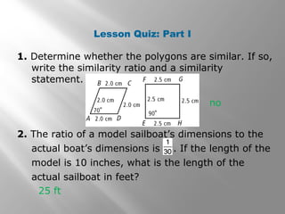 Lesson Quiz: Part I 
1. Determine whether the polygons are similar. If so, 
write the similarity ratio and a similarity 
statement. 
no 
2. The ratio of a model sailboat’s dimensions to the 
actual boat’s dimensions is . If the length of the 
model is 10 inches, what is the length of the 
actual sailboat in feet? 
25 ft 
 
