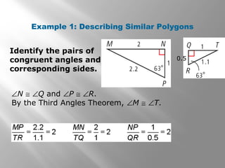 Example 1: Describing Similar Polygons 
Identify the pairs of 
congruent angles and 
corresponding sides. 
ÐN @ ÐQ and ÐP @ ÐR. 
By the Third Angles Theorem, ÐM @ ÐT. 
0.5 
 