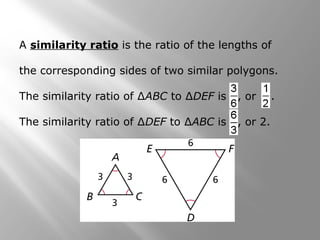 A similarity ratio is the ratio of the lengths of 
the corresponding sides of two similar polygons. 
The similarity ratio of ΔABC to ΔDEF is , or . 
The similarity ratio of ΔDEF to ΔABC is , or 2. 
 