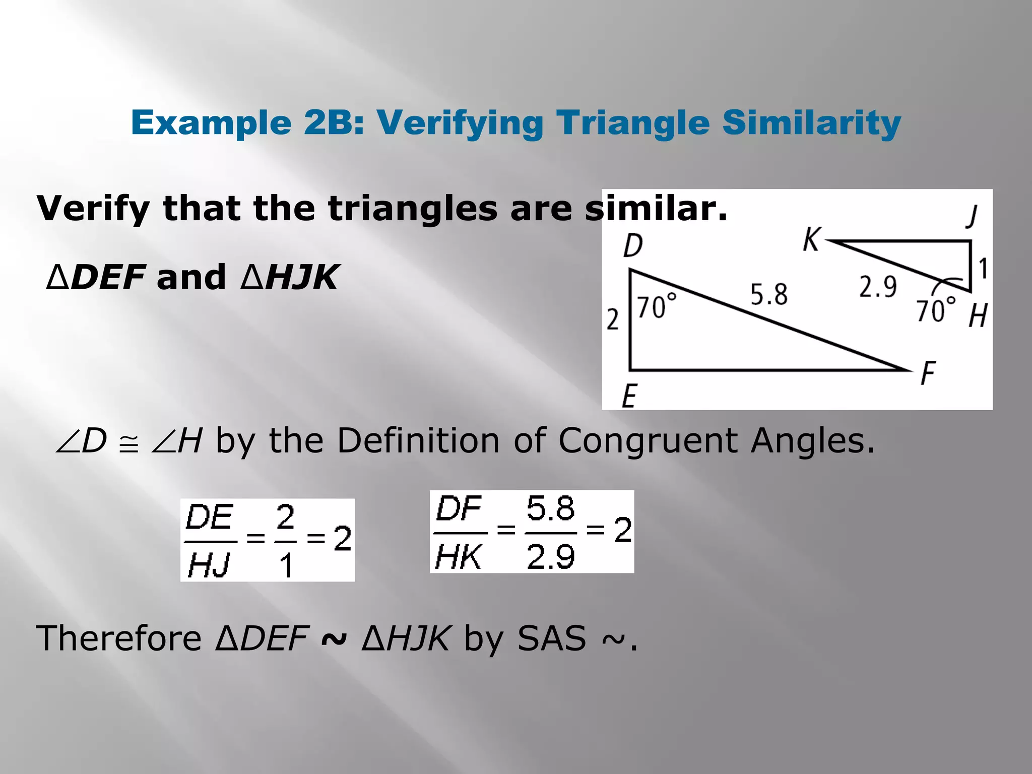 Example 2B: Verifying Triangle Similarity 
Verify that the triangles are similar. 
ΔDEF and ΔHJK 
ÐD @ ÐH by the Definition of Congruent Angles. 
Therefore ΔDEF ~ ΔHJK by SAS ~. 
 