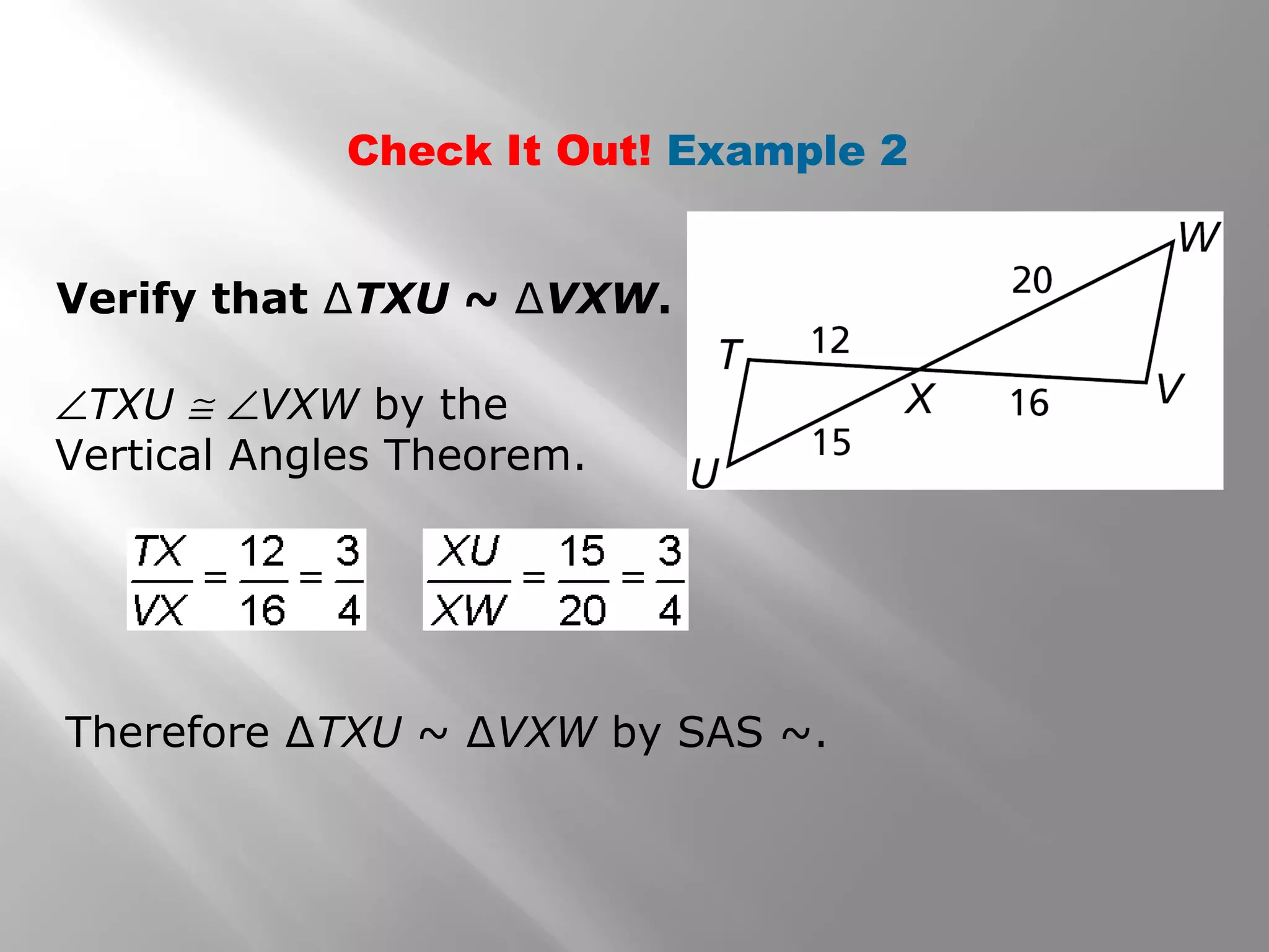 Check It Out! Example 2 
Verify that ΔTXU ~ ΔVXW. 
ÐTXU @ ÐVXW by the 
Vertical Angles Theorem. 
Therefore ΔTXU ~ ΔVXW by SAS ~. 
 