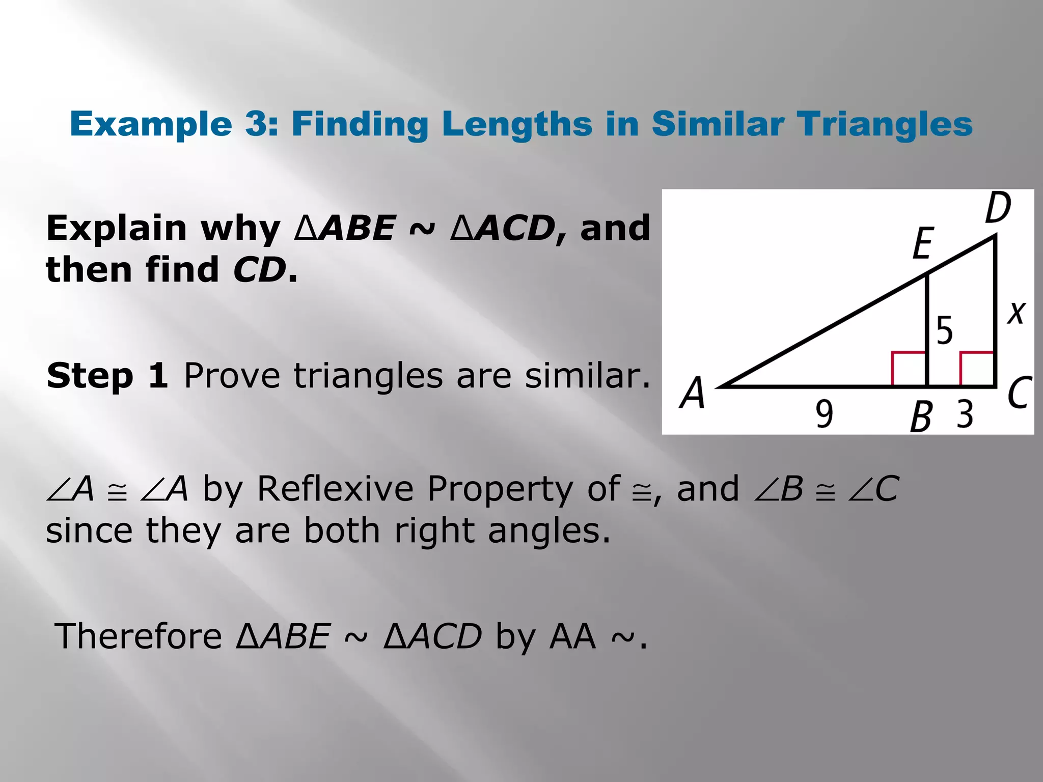 Example 3: Finding Lengths in Similar Triangles 
Explain why ΔABE ~ ΔACD, and 
then find CD. 
Step 1 Prove triangles are similar. 
ÐA @ ÐA by Reflexive Property of @, and ÐB @ ÐC 
since they are both right angles. 
Therefore ΔABE ~ ΔACD by AA ~. 
 