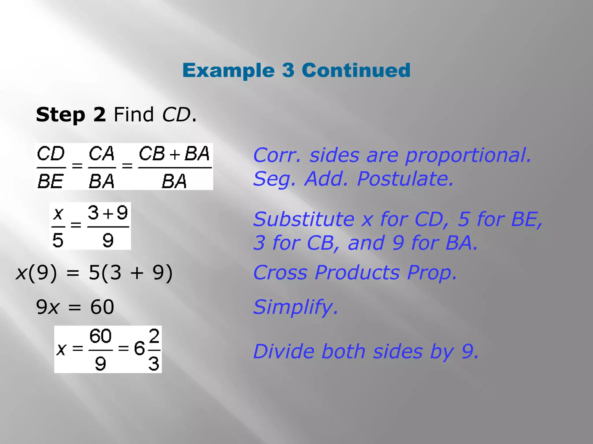 Example 3 Continued 
Step 2 Find CD. 
Corr. sides are proportional. 
Seg. Add. Postulate. 
Substitute x for CD, 5 for BE, 
3 for CB, and 9 for BA. 
x(9) = 5(3 + 9) Cross Products Prop. 
9x = 60 Simplify. 
Divide both sides by 9. 
 