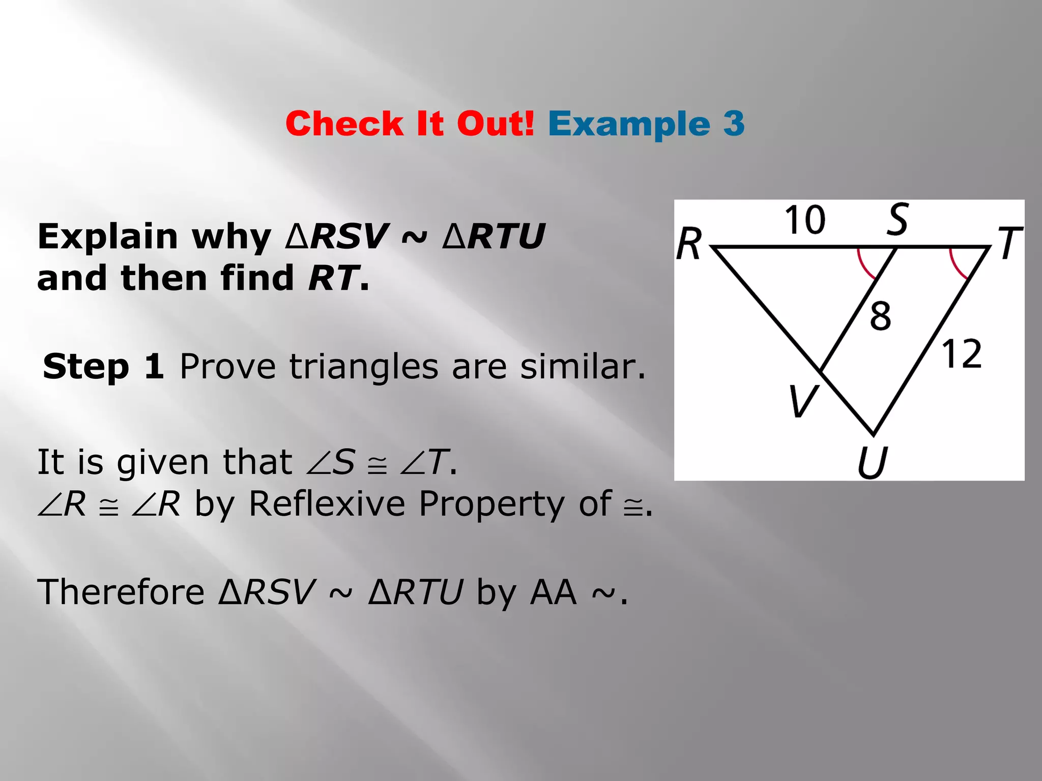 Check It Out! Example 3 
Explain why ΔRSV ~ ΔRTU 
and then find RT. 
Step 1 Prove triangles are similar. 
It is given that ÐS @ ÐT. 
ÐR @ ÐR by Reflexive Property of @. 
Therefore ΔRSV ~ ΔRTU by AA ~. 
 