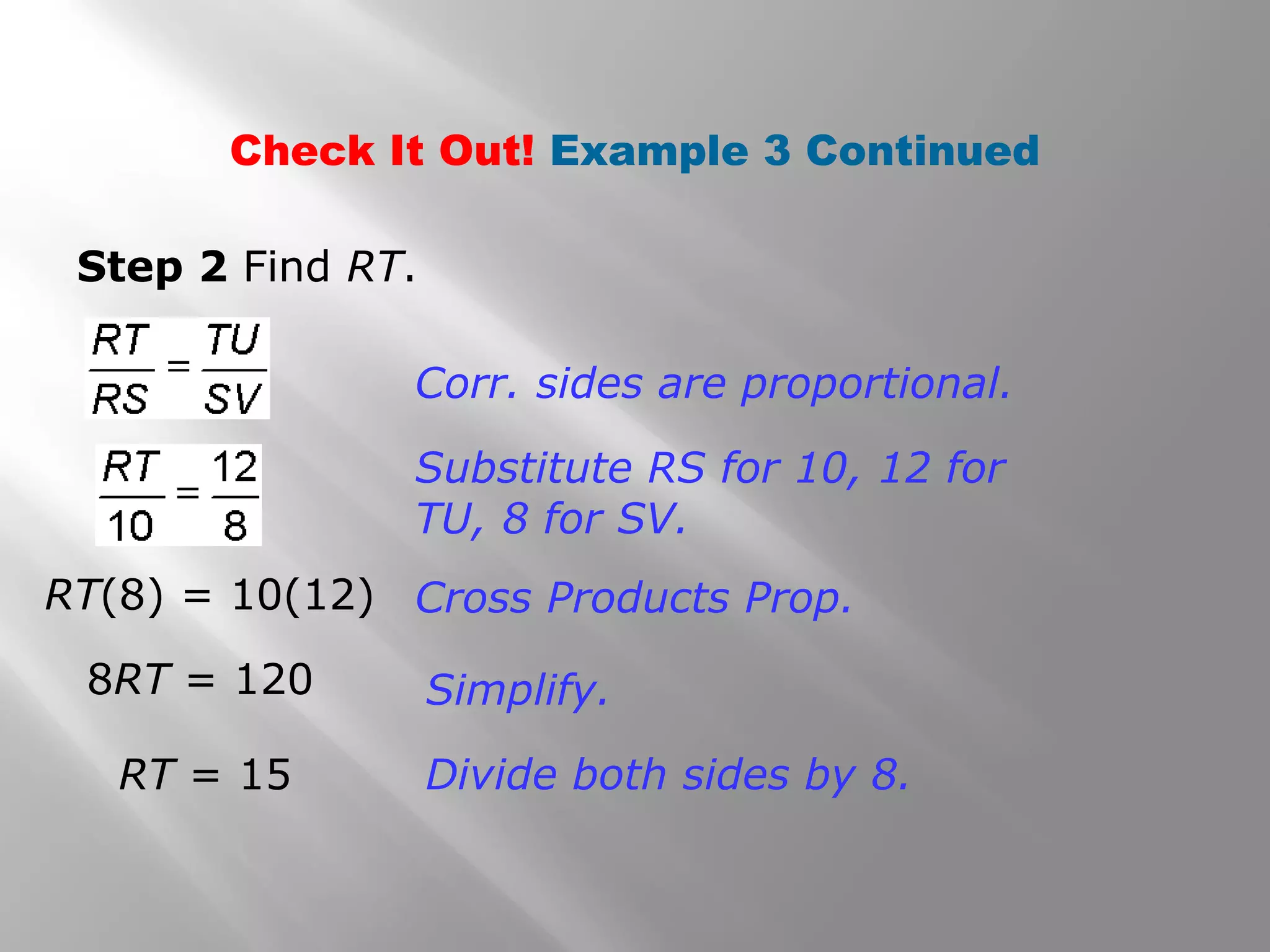 Check It Out! Example 3 Continued 
Step 2 Find RT. 
Corr. sides are proportional. 
Substitute RS for 10, 12 for 
TU, 8 for SV. 
Cross Products Prop. 
Simplify. 
Divide both sides by 8. 
RT(8) = 10(12) 
8RT = 120 
RT = 15 
 